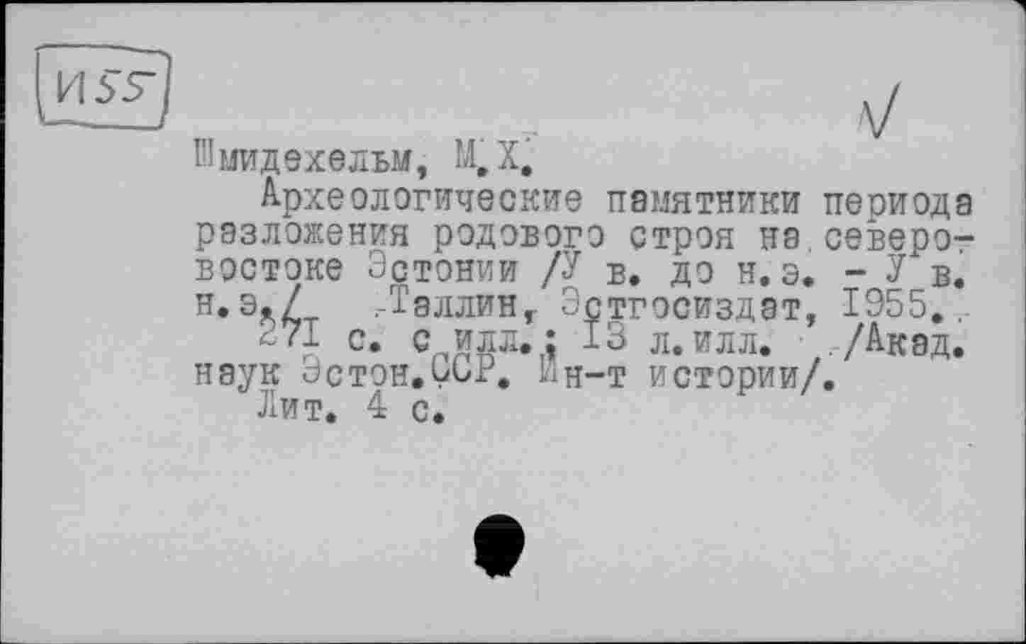 ﻿ІПмидехельм, М,Х.
Археологические памятники периода разложения родового строя на северо-востоке Эстонии /У в. до н. э. - У в. н. э./ /-Таллин, Эстгосиздат, 1955.,-
271 с. с илл. : 13 л. илл. ,/Акэд. наук эстон,332. Ин-т истории/.
Лит. 4 с.